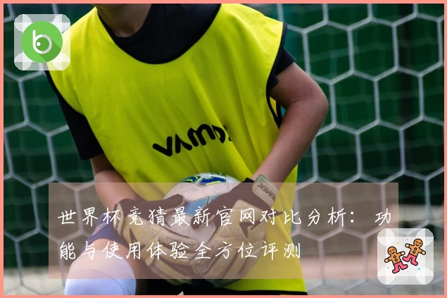 世界杯竞猜最新官网对比分析:功能与使用体验全方位评测