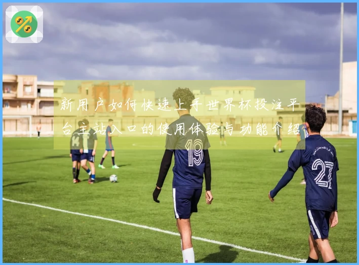新用户如何快速上手世界杯投注平台主站入口的使用体验与功能介绍