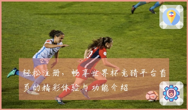 轻松注册,畅享世界杯竞猜平台首页的精彩体验与功能介绍